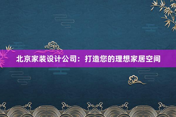 北京家装设计公司：打造您的理想家居空间