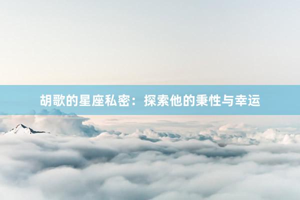 胡歌的星座私密：探索他的秉性与幸运